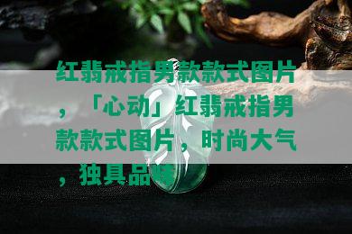 红翡戒指男款款式图片，「心动」红翡戒指男款款式图片，时尚大气，独具品味