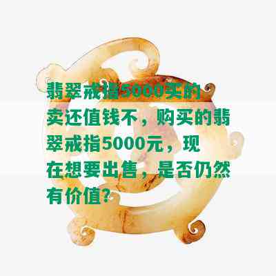 翡翠戒指5000买的卖还值钱不，购买的翡翠戒指5000元，现在想要出售，是否仍然有价值？