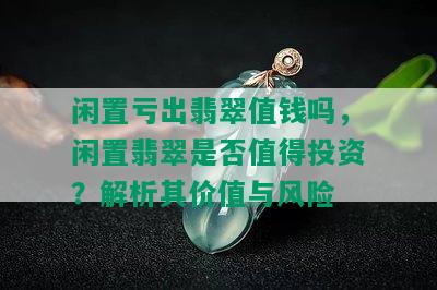 闲置亏出翡翠值钱吗，闲置翡翠是否值得投资？解析其价值与风险