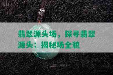 翡翠源头场，探寻翡翠源头：揭秘场全貌