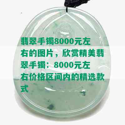 翡翠手镯8000元左右的图片，欣赏精美翡翠手镯：8000元左右价格区间内的精选款式