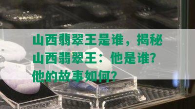 山西翡翠王是谁，揭秘山西翡翠王：他是谁？他的故事如何？