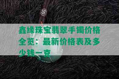 鑫缘珠宝翡翠手镯价格全览：最新价格表及多少钱一克