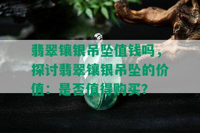 翡翠镶银吊坠值钱吗，探讨翡翠镶银吊坠的价值：是否值得购买？