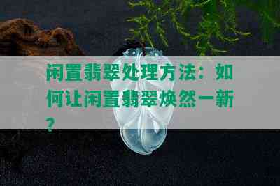 闲置翡翠处理方法：如何让闲置翡翠焕然一新？