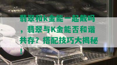 翡翠和k金能一起戴吗，翡翠与K金能否和谐共存？搭配技巧大揭秘！