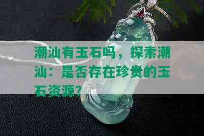 潮汕有玉石吗，探索潮汕：是否存在珍贵的玉石资源？