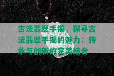 古法翡翠手镯，探寻古法翡翠手镯的魅力：传承与创新的完美结合