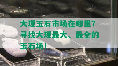 大理玉石市场在哪里？寻找大理更大、最全的玉石场！