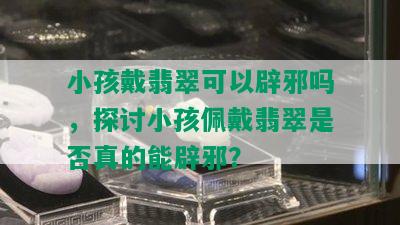 小孩戴翡翠可以辟邪吗，探讨小孩佩戴翡翠是否真的能辟邪？