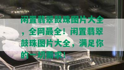 闲置翡翠鼓珠图片大全，全网最全！闲置翡翠鼓珠图片大全，满足你的一切需求！