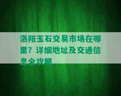 洛阳玉石交易市场在哪里？详细地址及交通信息全攻略