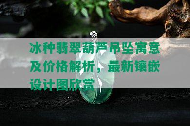 冰种翡翠葫芦吊坠寓意及价格解析，最新镶嵌设计图欣赏