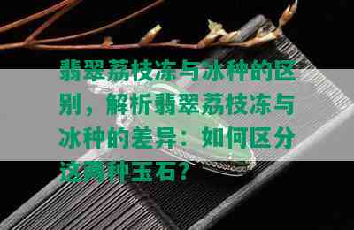 翡翠荔枝冻与冰种的区别，解析翡翠荔枝冻与冰种的差异：如何区分这两种玉石？