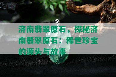 济南翡翠原石，探秘济南翡翠原石：稀世珍宝的源头与故事