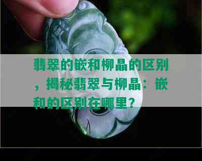 翡翠的嵌和柳晶的区别，揭秘翡翠与柳晶：嵌和的区别在哪里？