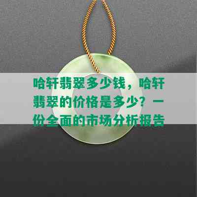 哈轩翡翠多少钱，哈轩翡翠的价格是多少？一份全面的市场分析报告