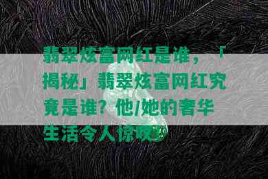 翡翠炫富网红是谁，「揭秘」翡翠炫富网红究竟是谁？他/她的奢华生活令人惊叹！