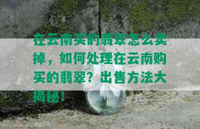 在云南买的翡翠怎么卖掉，如何处理在云南购买的翡翠？出售方法大揭秘！