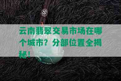 云南翡翠交易市场在哪个城市？分部位置全揭秘！