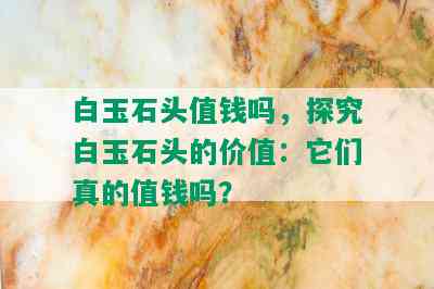 白玉石头值钱吗，探究白玉石头的价值：它们真的值钱吗？