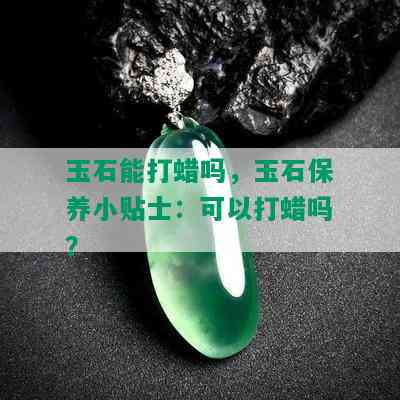 玉石能打蜡吗，玉石保养小贴士：可以打蜡吗？