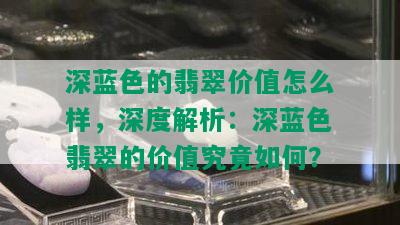 深蓝色的翡翠价值怎么样，深度解析：深蓝色翡翠的价值究竟如何？