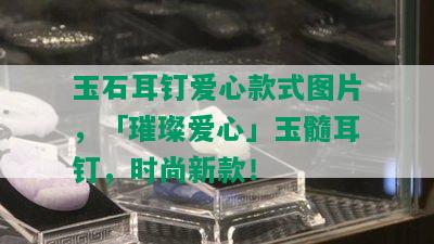 玉石耳钉爱心款式图片，「璀璨爱心」玉髓耳钉，时尚新款！