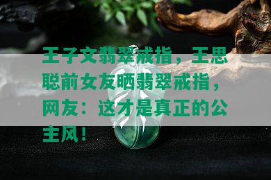 王子文翡翠戒指，王思聪前女友晒翡翠戒指，网友：这才是真正的公主风！