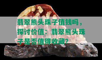 翡翠熊头珠子值钱吗，探讨价值：翡翠熊头珠子是否值得收藏？