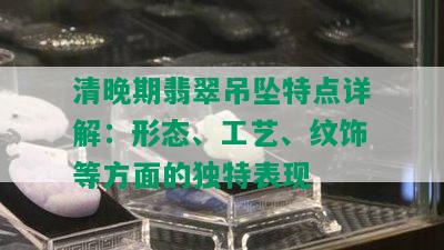 清晚期翡翠吊坠特点详解：形态、工艺、纹饰等方面的独特表现