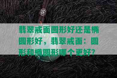 翡翠戒面圆形好还是椭圆形好，翡翠戒面：圆形和椭圆形哪个更好？