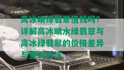 高冰晴绿翡翠值钱吗？详解高冰晴水绿翡翠与高冰绿翡翠的价格差异与查询方法