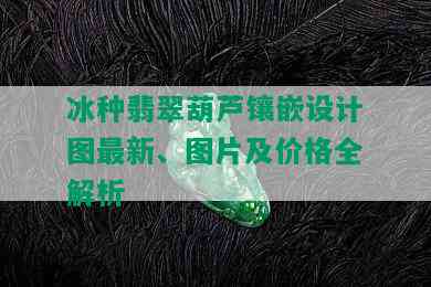 冰种翡翠葫芦镶嵌设计图最新、图片及价格全解析