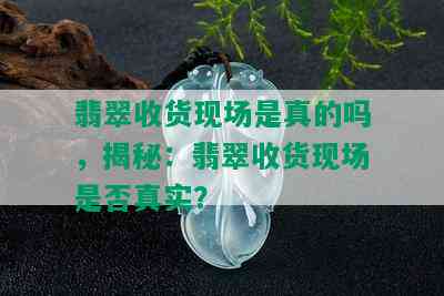 翡翠收货现场是真的吗，揭秘：翡翠收货现场是否真实？