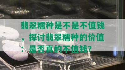 翡翠糯种是不是不值钱，探讨翡翠糯种的价值：是否真的不值钱？