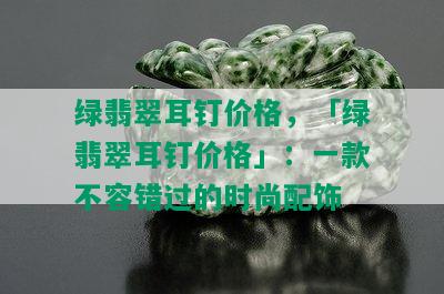 绿翡翠耳钉价格，「绿翡翠耳钉价格」：一款不容错过的时尚配饰