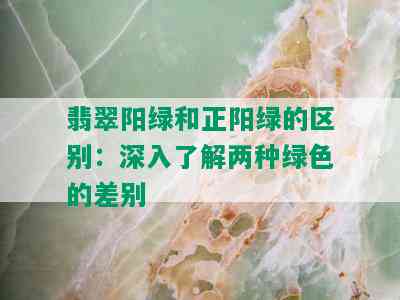 翡翠阳绿和正阳绿的区别：深入了解两种绿色的差别