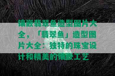 镶嵌翡翠鱼造型图片大全，「翡翠鱼」造型图片大全：独特的珠宝设计和精美的镶嵌工艺