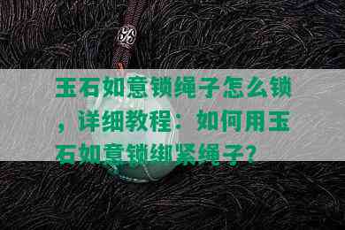 玉石如意锁绳子怎么锁，详细教程：如何用玉石如意锁绑紧绳子？