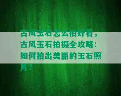 古风玉石怎么拍好看，古风玉石拍摄全攻略：如何拍出美丽的玉石照片？