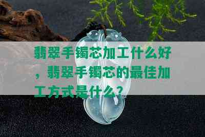 翡翠手镯芯加工什么好，翡翠手镯芯的更佳加工方式是什么？