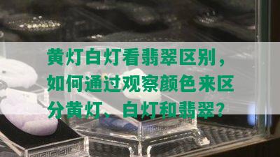 黄灯白灯看翡翠区别，如何通过观察颜色来区分黄灯、白灯和翡翠？