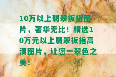 10万以上翡翠扳指图片，奢华无比！精选10万元以上翡翠扳指高清图片，让您一翠色之美！