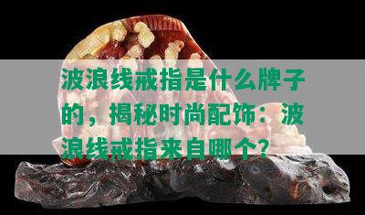 波浪线戒指是什么牌子的，揭秘时尚配饰：波浪线戒指来自哪个？