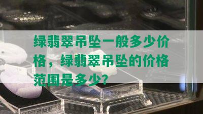 绿翡翠吊坠一般多少价格，绿翡翠吊坠的价格范围是多少？