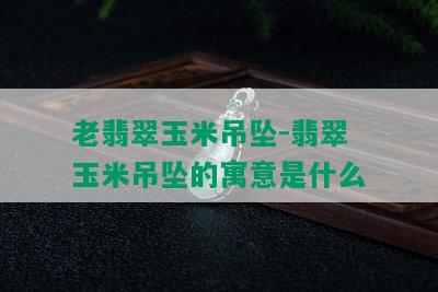 老翡翠玉米吊坠-翡翠玉米吊坠的寓意是什么