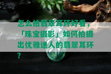 怎么拍翡翠耳环好看，「珠宝摄影」如何拍摄出优雅迷人的翡翠耳环？