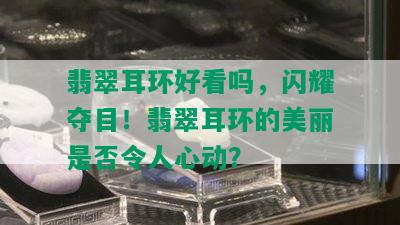 翡翠耳环好看吗，闪耀夺目！翡翠耳环的美丽是否令人心动？