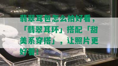 翡翠耳包怎么拍好看，「翡翠耳环」搭配「甜美系穿搭」，让照片更好看！